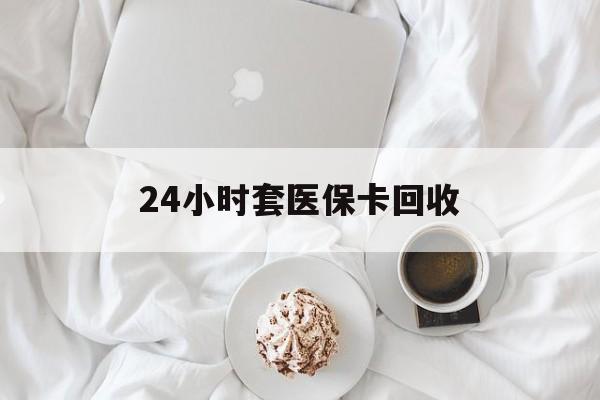 绵阳24小时套医保卡回收(有回收医保卡的吗)