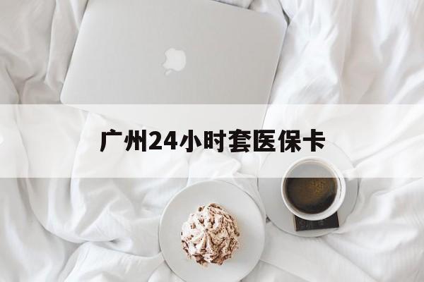 绵阳广州24小时套医保卡(广州哪里有套医保卡地方)
