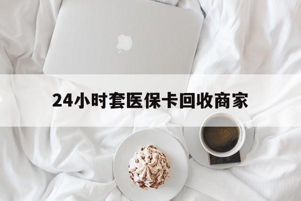 绵阳24小时套医保卡回收商家(24小时套医保卡回收商家会知道吗)