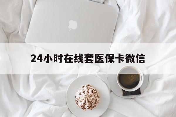 绵阳24小时在线套医保卡微信(24小时在线套医保卡微信能用吗)