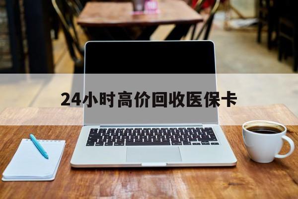 绵阳24小时高价回收医保卡(医保卡回收比例是多少)